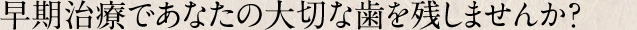 早期治療であなたの大切な歯を残しませんか？