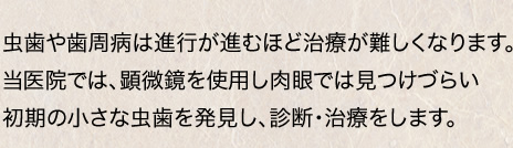 虫歯や歯周病は進行が進むほど治療が難しくなります。当医院では、顕微鏡を使用し肉眼では見つけづらい初期の小さな虫歯を発見し、診断・治療をします。