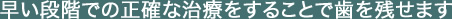 早い段階での正確な治療をすることで歯を残せます